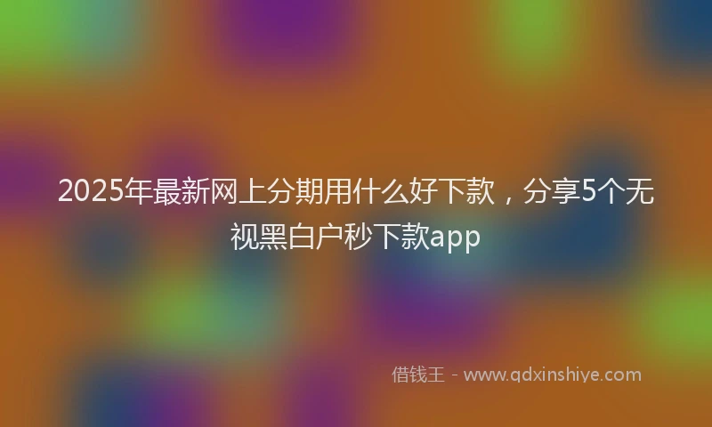2025年最新网上分期用什么好下款，分享5个无视黑白户秒下款app
