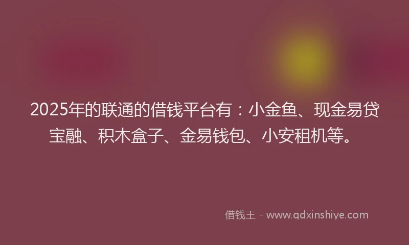 2025年的联通的借钱平台有：小金鱼、现金易贷宝融、积木盒子、金易钱包、小安租机等。