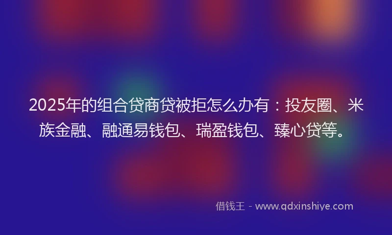 2025年的组合贷商贷被拒怎么办有：投友圈、米族金融、融通易钱包、瑞盈钱包、臻心贷等。