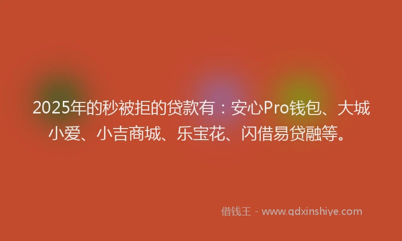 2025年的秒被拒的贷款有：安心Pro钱包、大城小爱、小吉商城、乐宝花、闪借易贷融等。