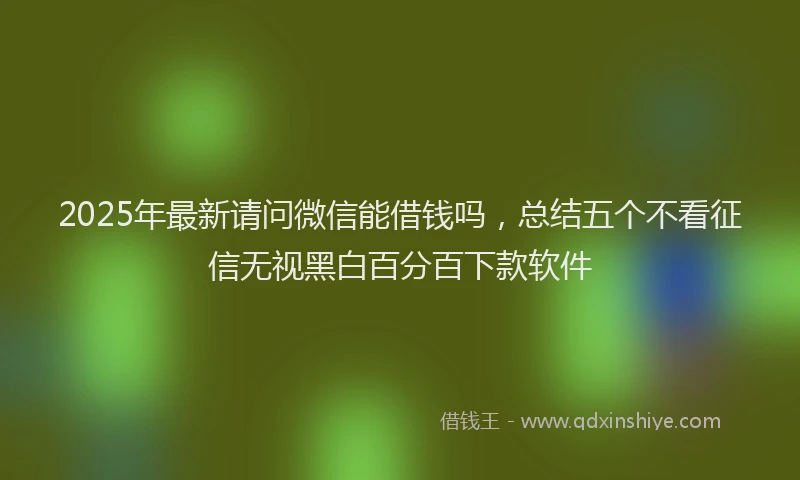 2025年最新请问微信能借钱吗，总结五个不看征信无视黑白百分百下款软件