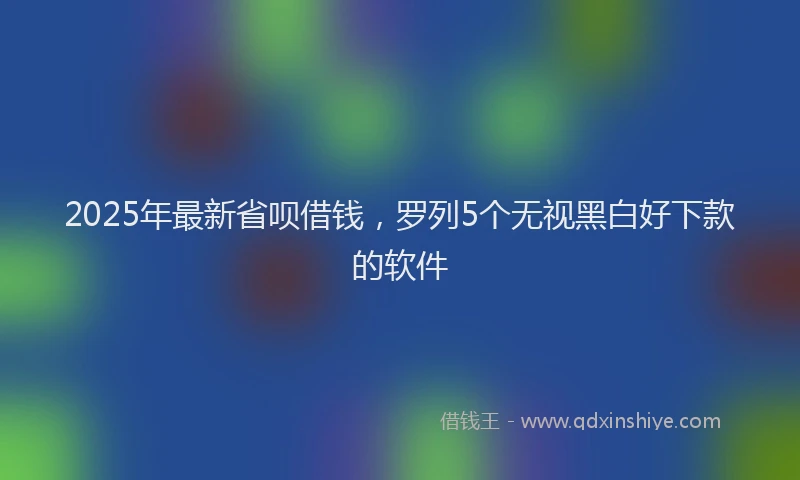 2025年最新省呗借钱，罗列5个无视黑白好下款的软件