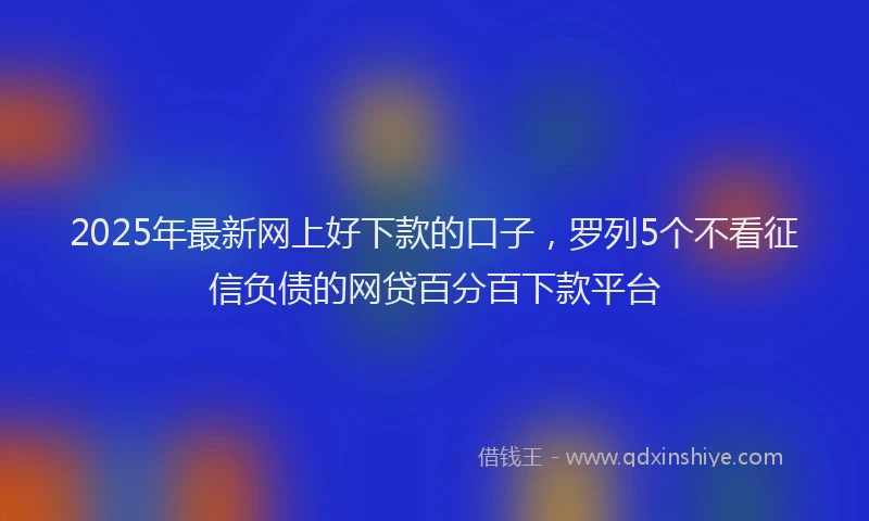 2025年最新网上好下款的口子，罗列5个不看征信负债的网贷百分百下款平台