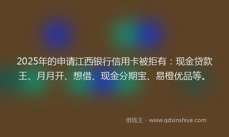 2025年的申请江西银行信用卡被拒有：现金贷款王、月月开、想借、现金分期宝、易橙优品等。