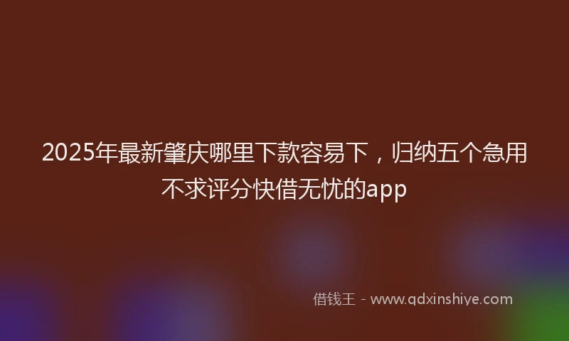 2025年最新肇庆哪里下款容易下，归纳五个急用不求评分快借无忧的app