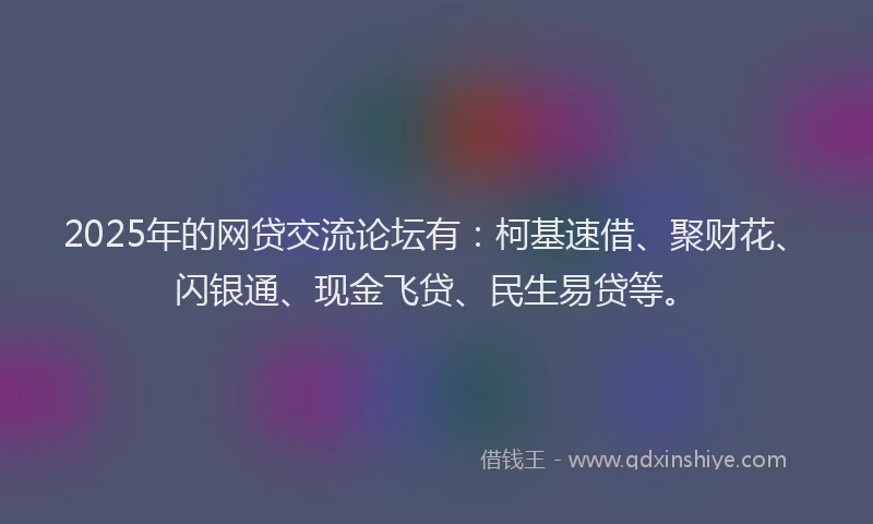 2025年的网贷交流论坛有：柯基速借、聚财花、闪银通、现金飞贷、民生易贷等。