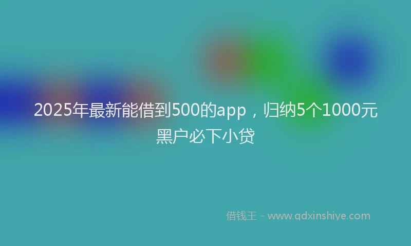 2025年最新能借到500的app，归纳5个1000元黑户必下小贷