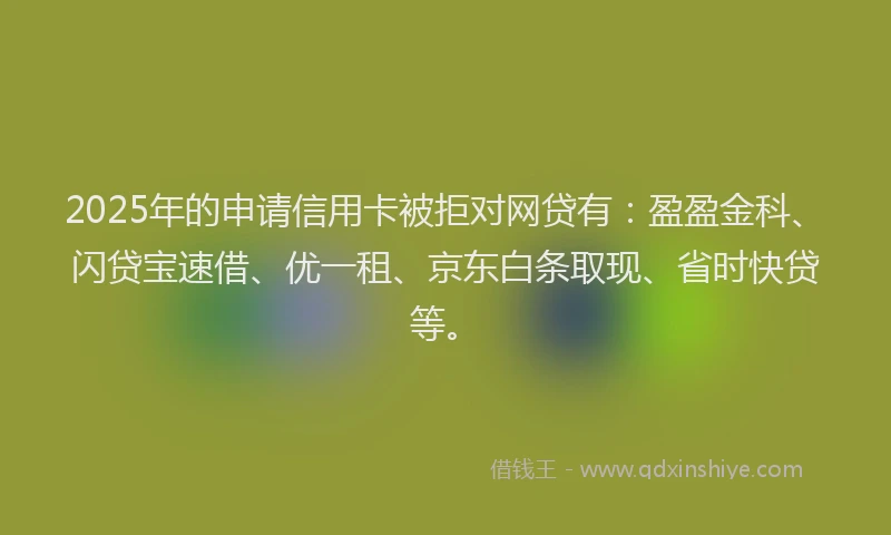 2025年的申请信用卡被拒对网贷有：盈盈金科、闪贷宝速借、优一租、京东白条取现、省时快贷等。