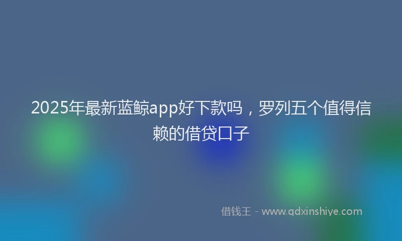 2025年最新蓝鲸app好下款吗，罗列五个值得信赖的借贷口子