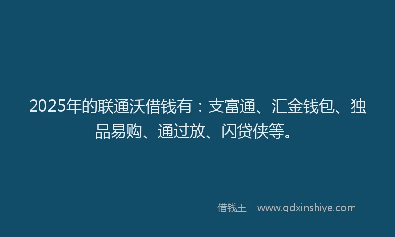 2025年的联通沃借钱有：支富通、汇金钱包、独品易购、通过放、闪贷侠等。