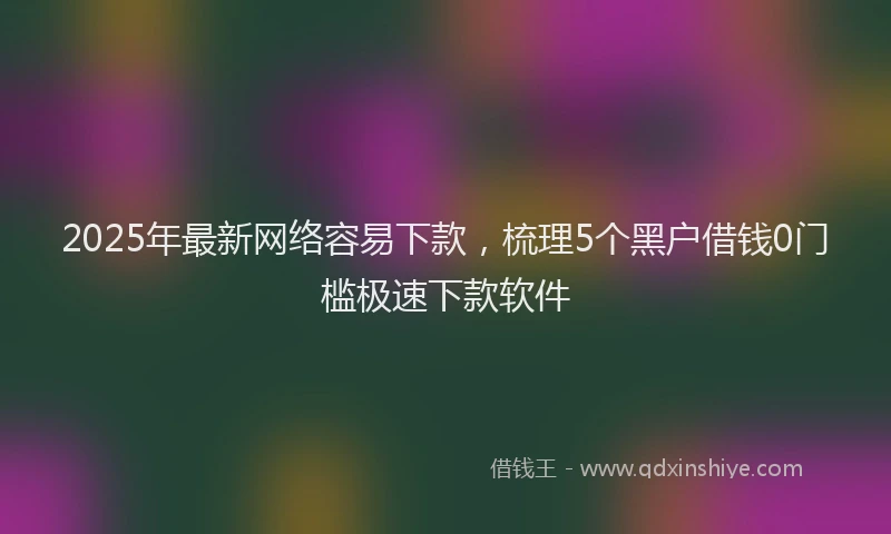 2025年最新网络容易下款，梳理5个黑户借钱0门槛极速下款软件