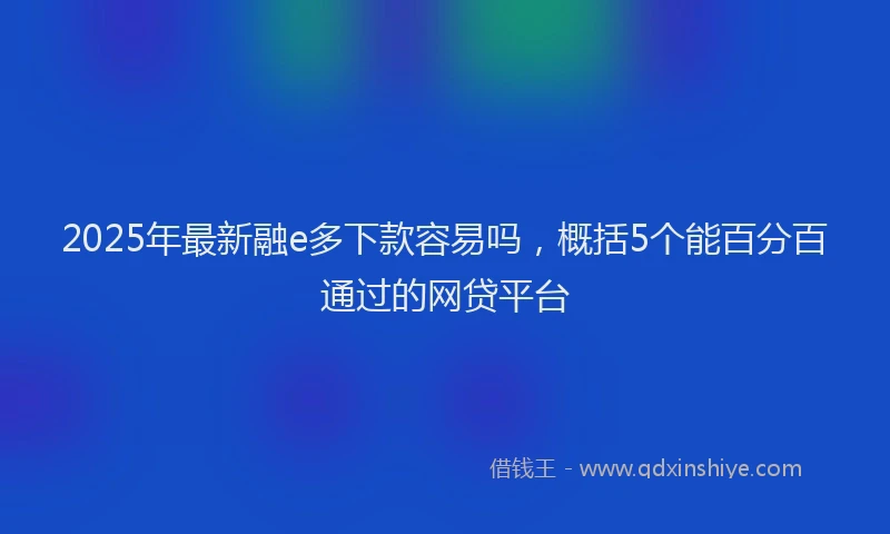 2025年最新融e多下款容易吗，概括5个能百分百通过的网贷平台