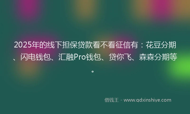 2025年的线下担保贷款看不看征信有：花豆分期、闪电钱包、汇融Pro钱包、贷你飞、森森分期等。