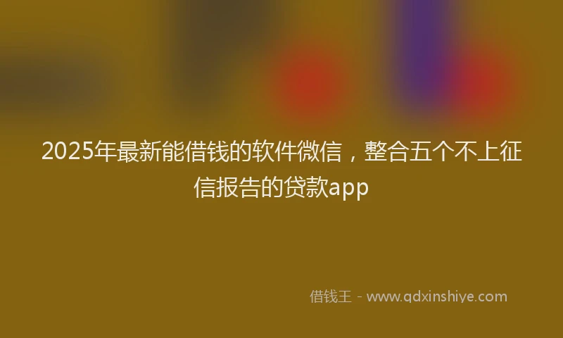 2025年最新能借钱的软件微信，整合五个不上征信报告的贷款app