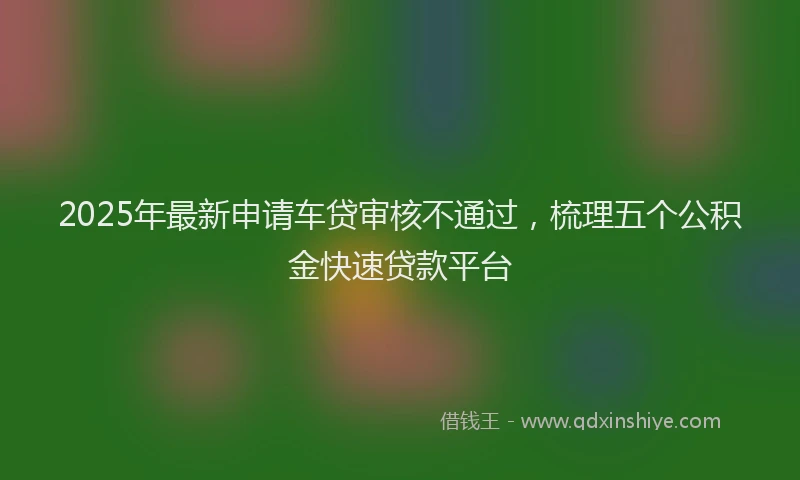 2025年最新申请车贷审核不通过，梳理五个公积金快速贷款平台