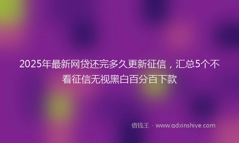 2025年最新网贷还完多久更新征信，汇总5个不看征信无视黑白百分百下款