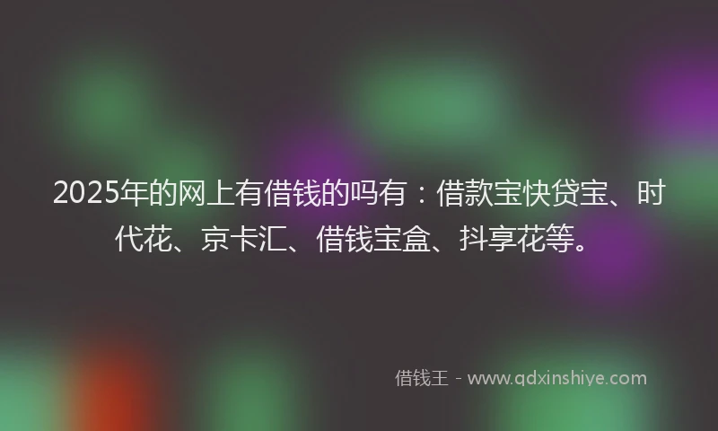 2025年的网上有借钱的吗有：借款宝快贷宝、时代花、京卡汇、借钱宝盒、抖享花等。