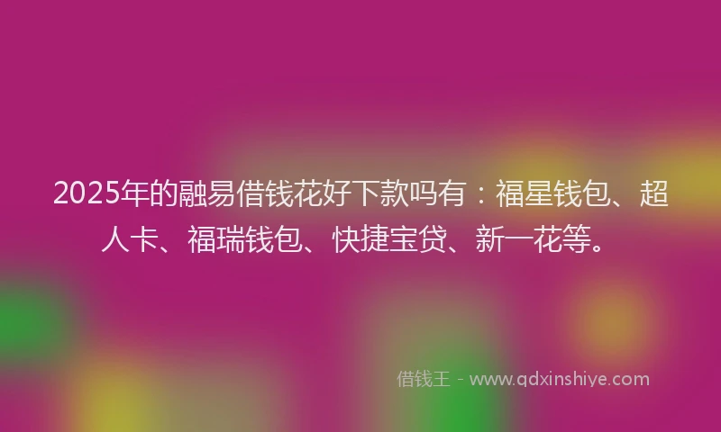 2025年的融易借钱花好下款吗有：福星钱包、超人卡、福瑞钱包、快捷宝贷、新一花等。