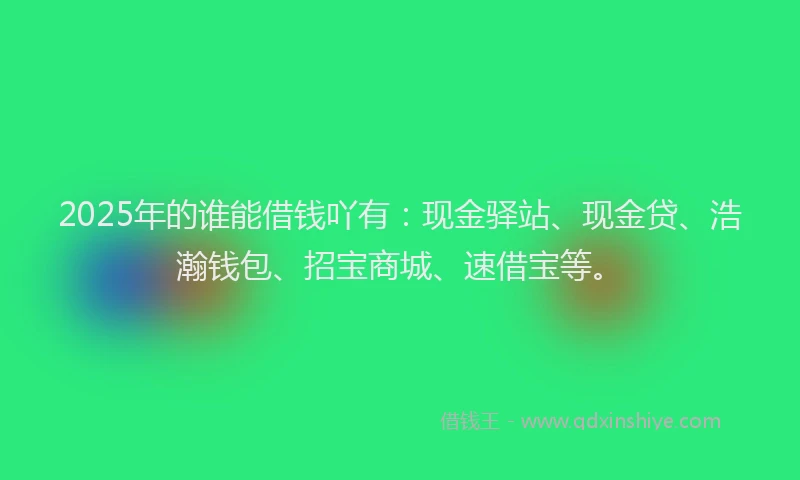 2025年的谁能借钱吖有：现金驿站、现金贷、浩瀚钱包、招宝商城、速借宝等。
