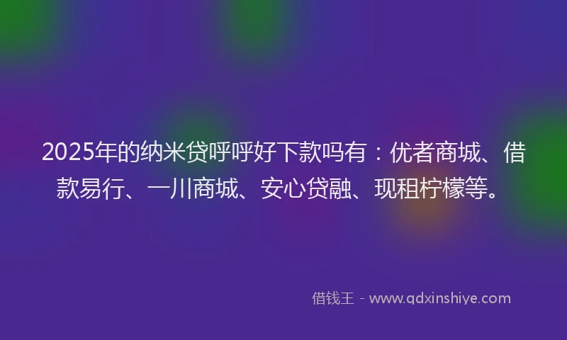 2025年的纳米贷呼呼好下款吗有：优者商城、借款易行、一川商城、安心贷融、现租柠檬等。