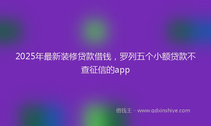 2025年最新装修贷款借钱，罗列五个小额贷款不查征信的app
