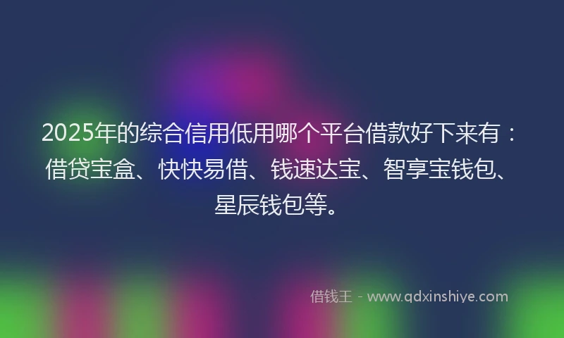 2025年的综合信用低用哪个平台借款好下来有：借贷宝盒、快快易借、钱速达宝、智享宝钱包、星辰钱包等。