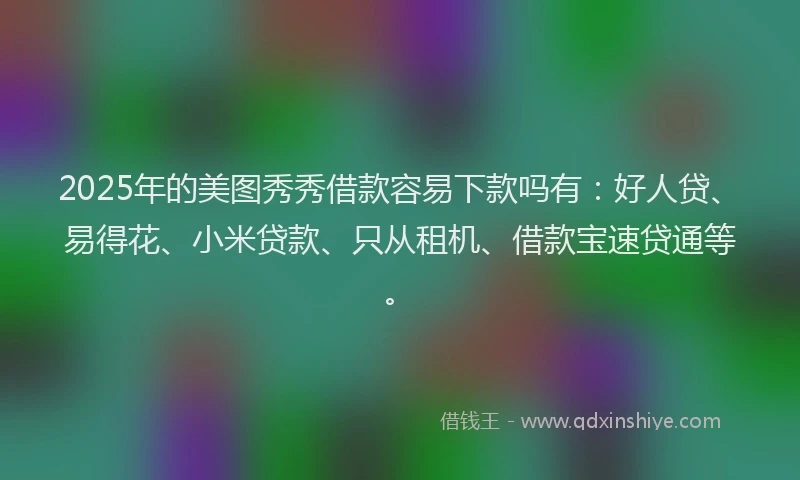 2025年的美图秀秀借款容易下款吗有：好人贷、易得花、小米贷款、只从租机、借款宝速贷通等。