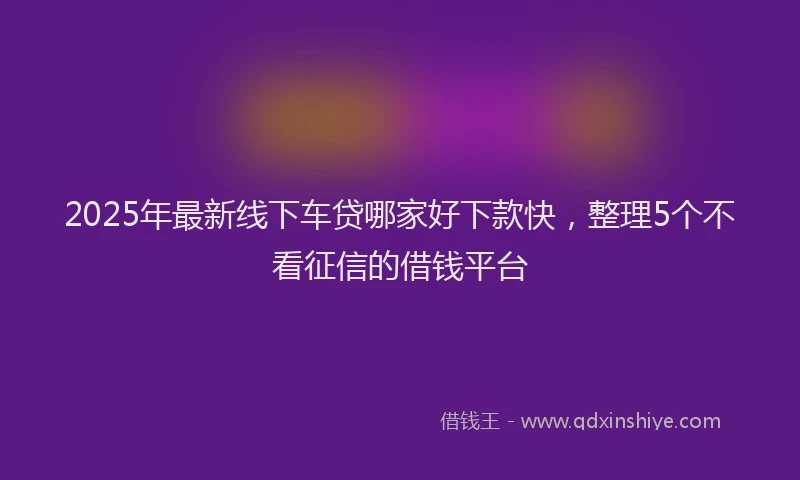 2025年最新线下车贷哪家好下款快，整理5个不看征信的借钱平台