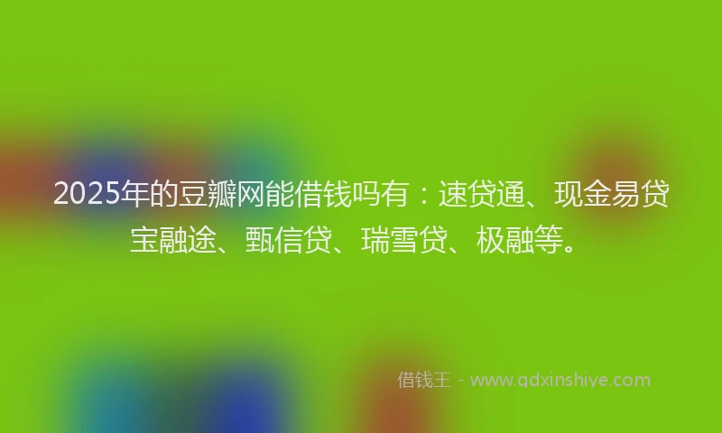 2025年的豆瓣网能借钱吗有：速贷通、现金易贷宝融途、甄信贷、瑞雪贷、极融等。