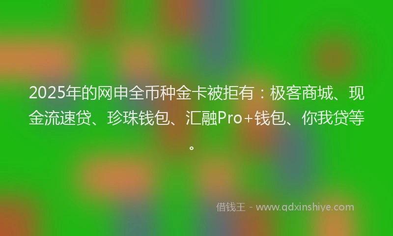 2025年的网申全币种金卡被拒有：极客商城、现金流速贷、珍珠钱包、汇融Pro+钱包、你我贷等。