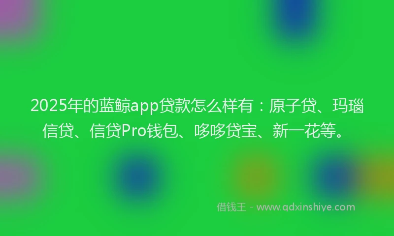 2025年的蓝鲸app贷款怎么样有：原子贷、玛瑙信贷、信贷Pro钱包、哆哆贷宝、新一花等。