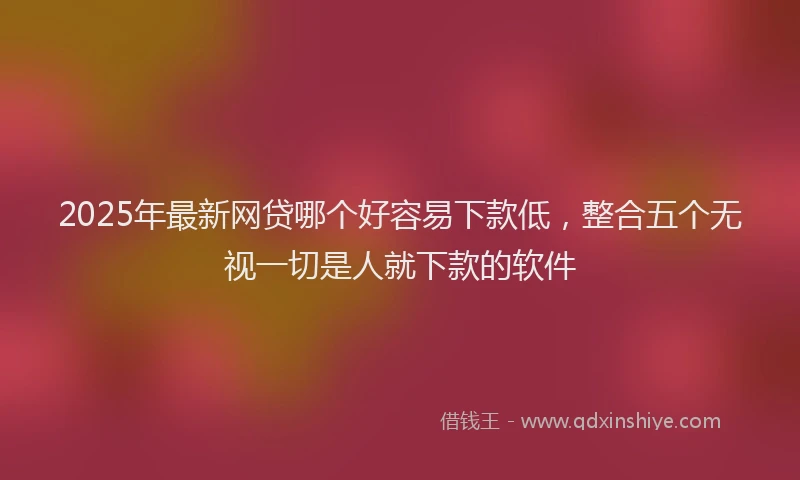 2025年最新网贷哪个好容易下款低，整合五个无视一切是人就下款的软件