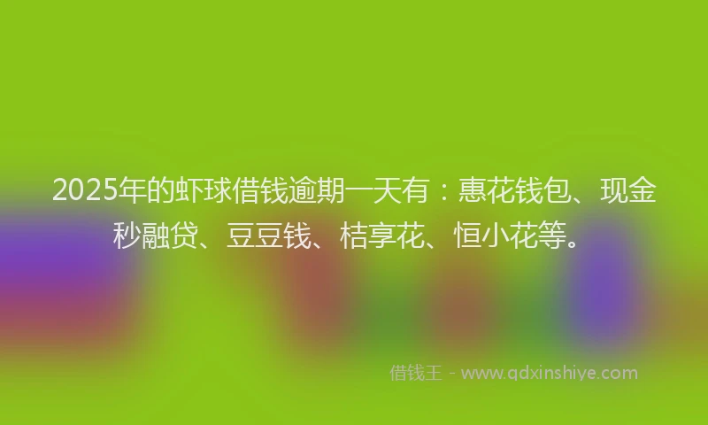 2025年的虾球借钱逾期一天有：惠花钱包、现金秒融贷、豆豆钱、桔享花、恒小花等。