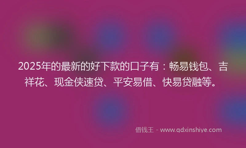 2025年的最新的好下款的口子有：畅易钱包、吉祥花、现金侠速贷、平安易借、快易贷融等。