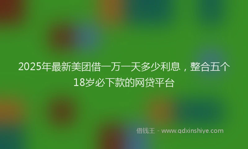2025年最新美团借一万一天多少利息，整合五个18岁必下款的网贷平台