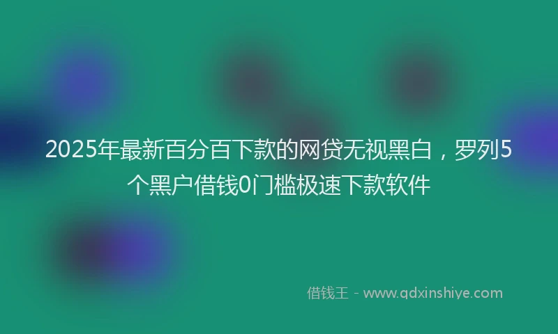 2025年最新百分百下款的网贷无视黑白，罗列5个黑户借钱0门槛极速下款软件
