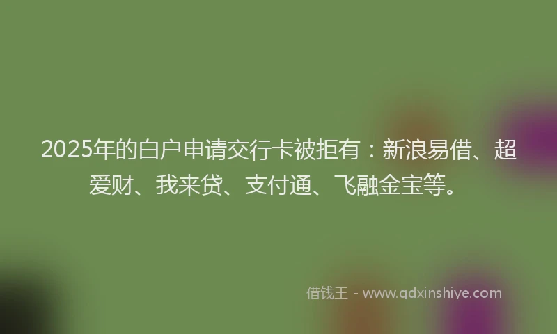 2025年的白户申请交行卡被拒有：新浪易借、超爱财、我来贷、支付通、飞融金宝等。