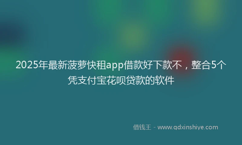 2025年最新菠萝快租app借款好下款不，整合5个凭支付宝花呗贷款的软件