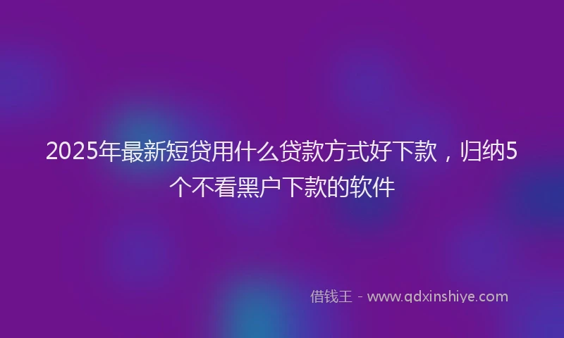 2025年最新短贷用什么贷款方式好下款，归纳5个不看黑户下款的软件