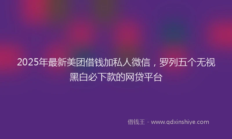 2025年最新美团借钱加私人微信，罗列五个无视黑白必下款的网贷平台