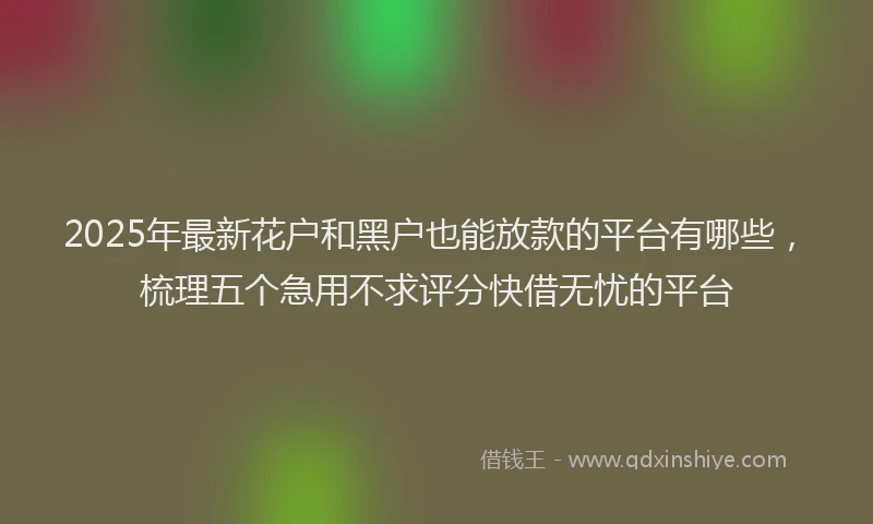 2025年最新花户和黑户也能放款的平台有哪些，梳理五个急用不求评分快借无忧的平台