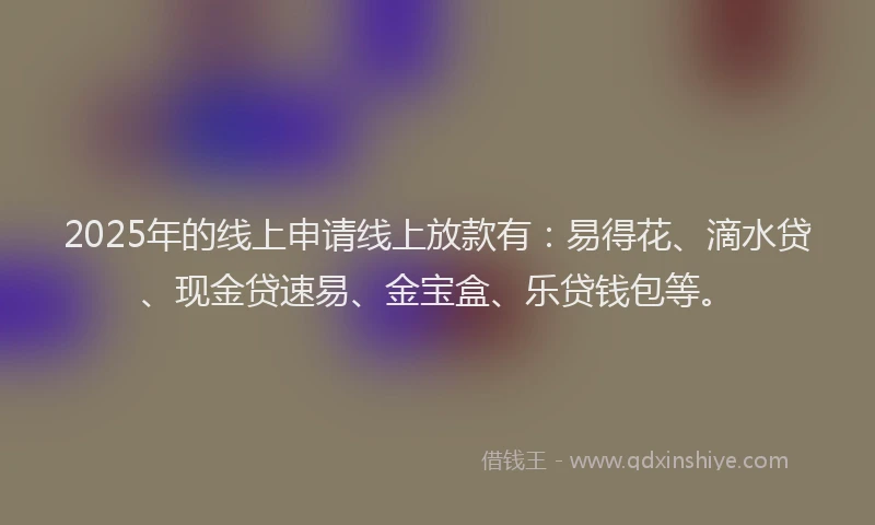 2025年的线上申请线上放款有：易得花、滴水贷、现金贷速易、金宝盒、乐贷钱包等。