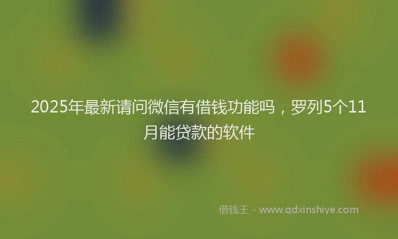 2025年最新请问微信有借钱功能吗，罗列5个11月能贷款的软件