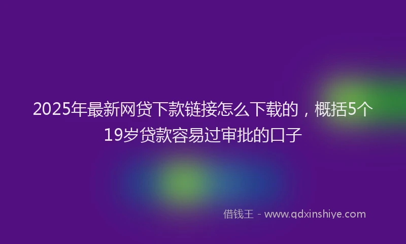 2025年最新网贷下款链接怎么下载的，概括5个19岁贷款容易过审批的口子