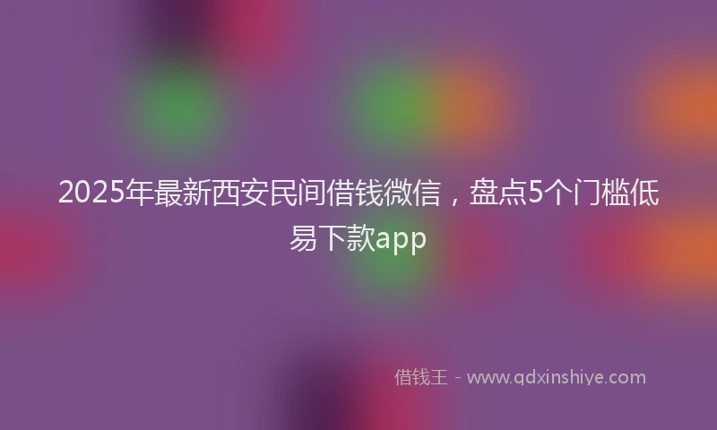 2025年最新西安民间借钱微信，盘点5个门槛低易下款app
