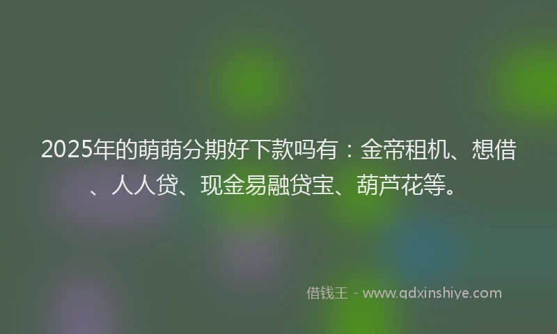 2025年的萌萌分期好下款吗有：金帝租机、想借、人人贷、现金易融贷宝、葫芦花等。