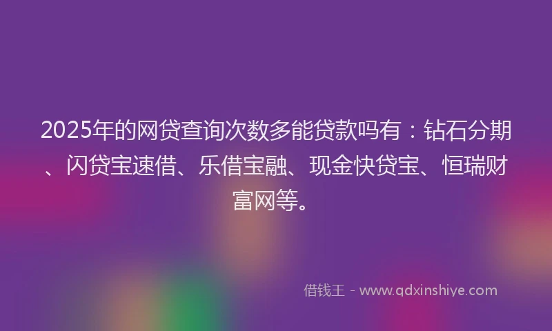 2025年的网贷查询次数多能贷款吗有：钻石分期、闪贷宝速借、乐借宝融、现金快贷宝、恒瑞财富网等。