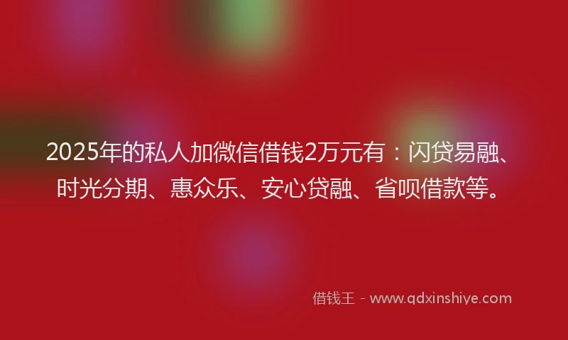 2025年的私人加微信借钱2万元有：闪贷易融、时光分期、惠众乐、安心贷融、省呗借款等。