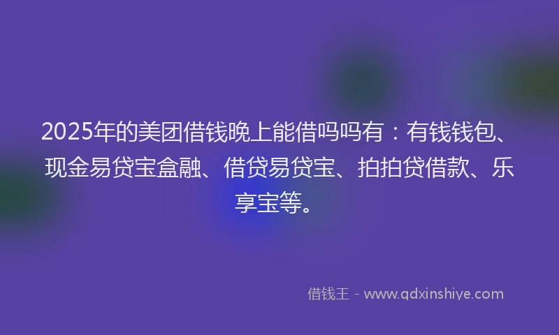 2025年的美团借钱晚上能借吗吗有：有钱钱包、现金易贷宝盒融、借贷易贷宝、拍拍贷借款、乐享宝等。