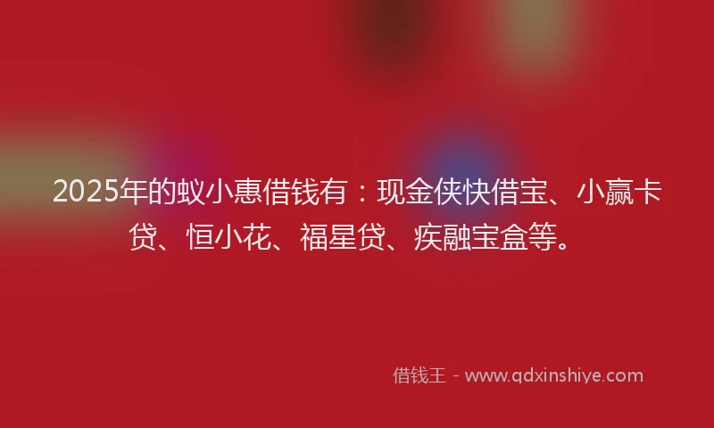 2025年的蚁小惠借钱有：现金侠快借宝、小赢卡贷、恒小花、福星贷、疾融宝盒等。